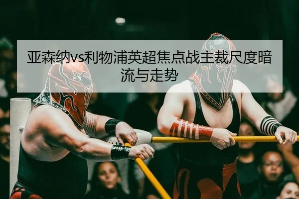 亚森纳vs利物浦英超焦点战主裁尺度暗流与走势